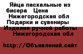 Яйца пасхальные из бисера › Цена ­ 250-500 - Нижегородская обл. Подарки и сувениры » Изделия ручной работы   . Нижегородская обл.